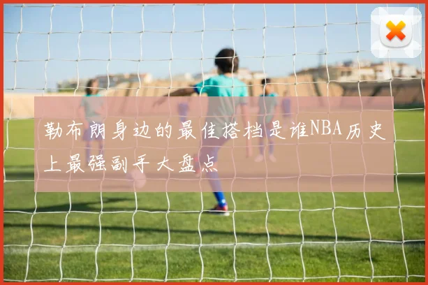勒布朗身边的最佳搭档是谁NBA历史上最强副手大盘点