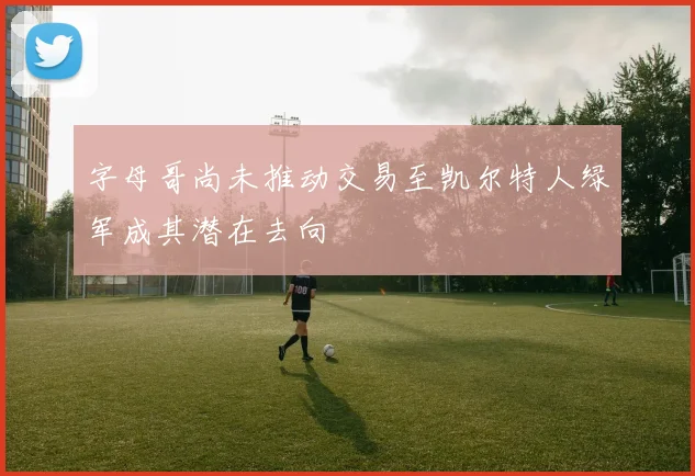 字母哥尚未推动交易至凯尔特人绿军成其潜在去向