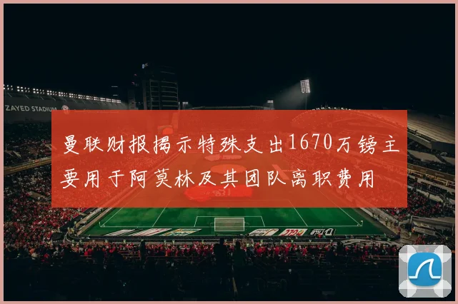 曼联财报揭示特殊支出1670万镑主要用于阿莫林及其团队离职费用