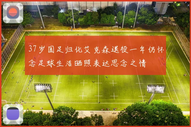37岁国足归化艾克森退役一年仍怀念足球生活晒照表达思念之情