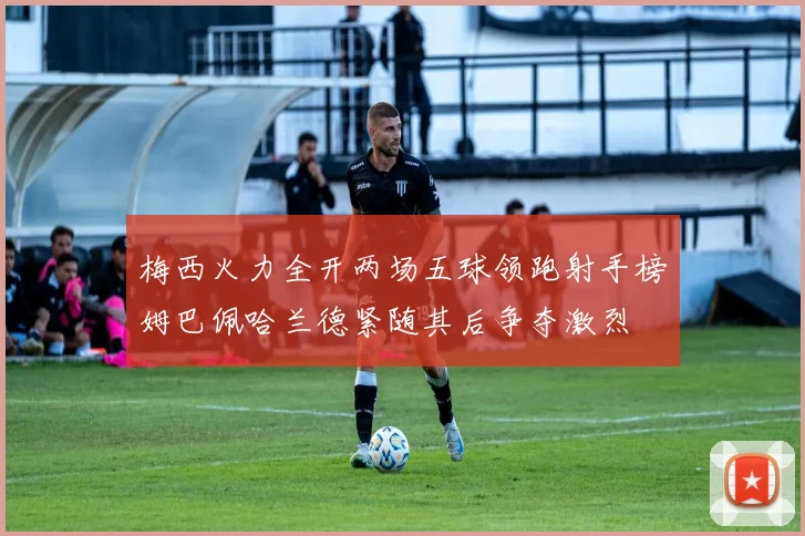 梅西火力全开两场五球领跑射手榜姆巴佩哈兰德紧随其后争夺激烈