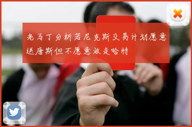 老马丁分析若尼克斯交易计划愿意送唐斯但不愿意放走哈特