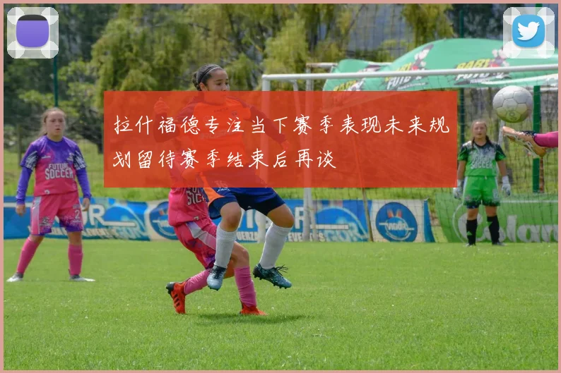 拉什福德专注当下赛季表现未来规划留待赛季结束后再谈
