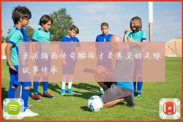 亲历梅西传奇瞬间才是真正的足球故事传承