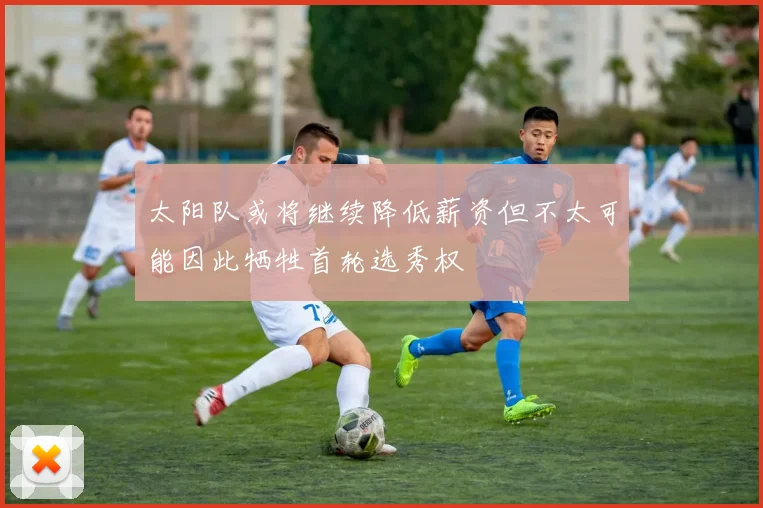 太阳队或将继续降低薪资但不太可能因此牺牲首轮选秀权