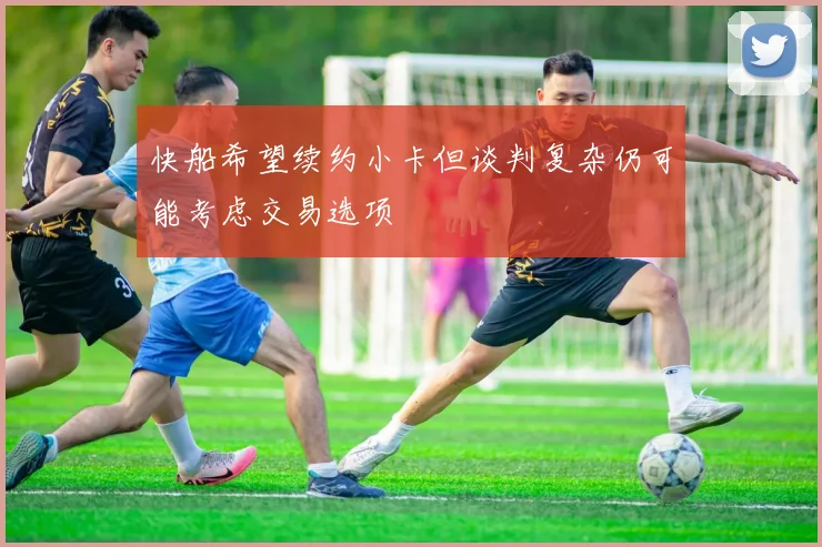 快船希望续约小卡但谈判复杂仍可能考虑交易选项