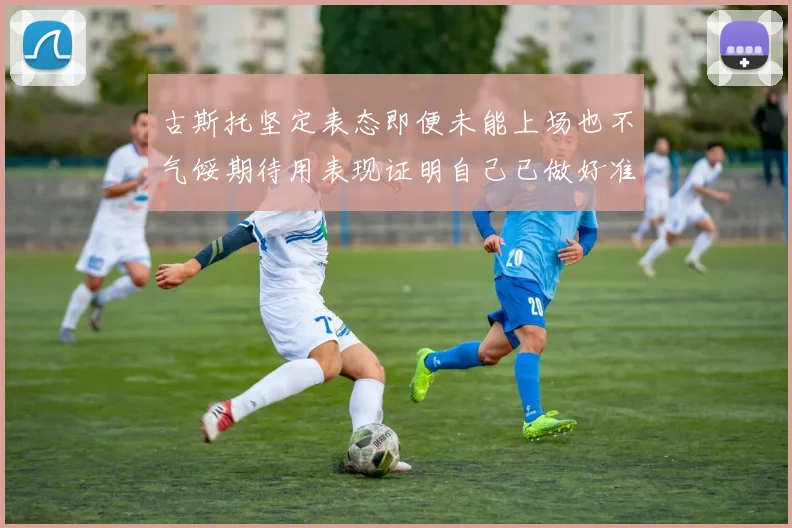 古斯托坚定表态即便未能上场也不气馁期待用表现证明自己已做好准备