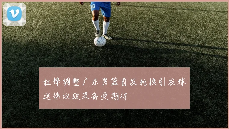 杜锋调整广东男篮首发轮换引发球迷热议效果备受期待