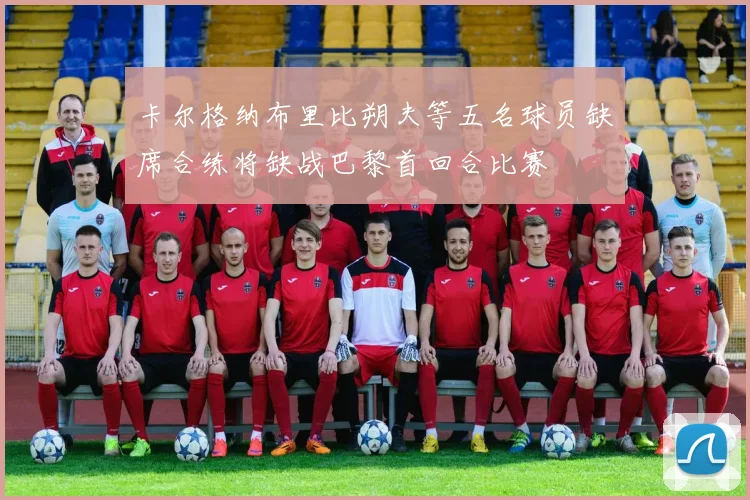 卡尔格纳布里比朔夫等五名球员缺席合练将缺战巴黎首回合比赛