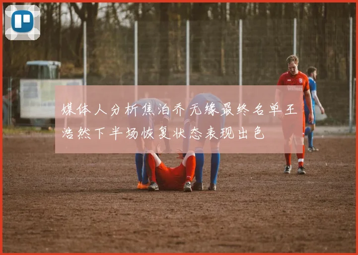 媒体人分析焦泊乔无缘最终名单王浩然下半场恢复状态表现出色