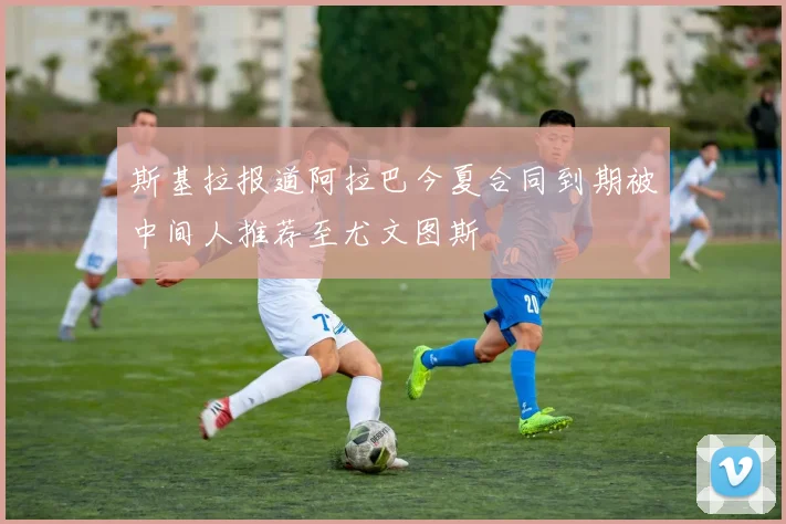 斯基拉报道阿拉巴今夏合同到期被中间人推荐至尤文图斯