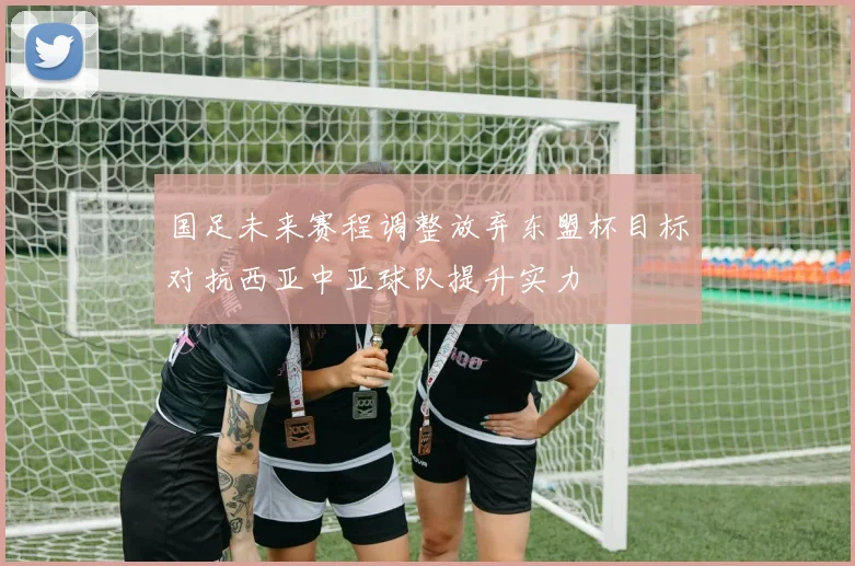 国足未来赛程调整放弃东盟杯目标对抗西亚中亚球队提升实力