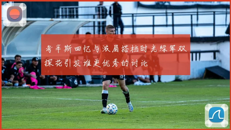 考辛斯回忆与浓眉搭档时光绿军双探花引发谁更优秀的讨论