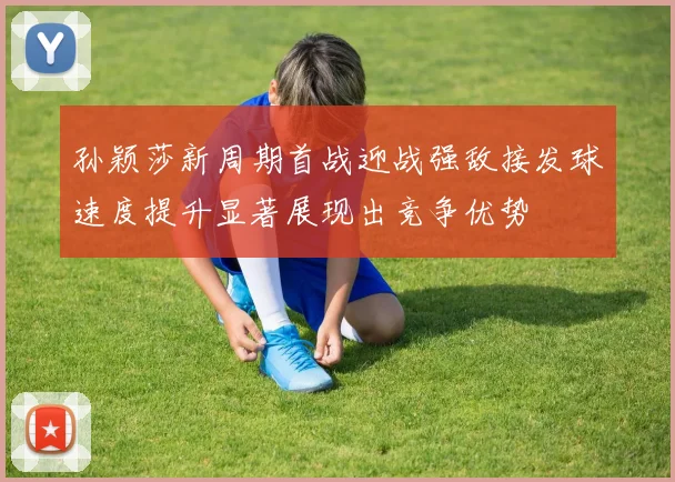 孙颖莎新周期首战迎战强敌接发球速度提升显著展现出竞争优势