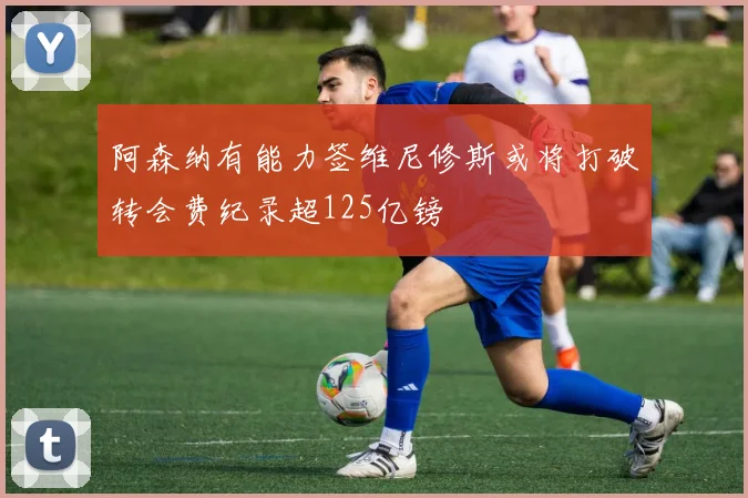 阿森纳有能力签维尼修斯或将打破转会费纪录超125亿镑