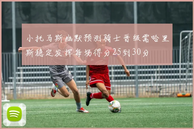小托马斯幽默预测骑士晋级需哈里斯稳定发挥每场得分25到30分