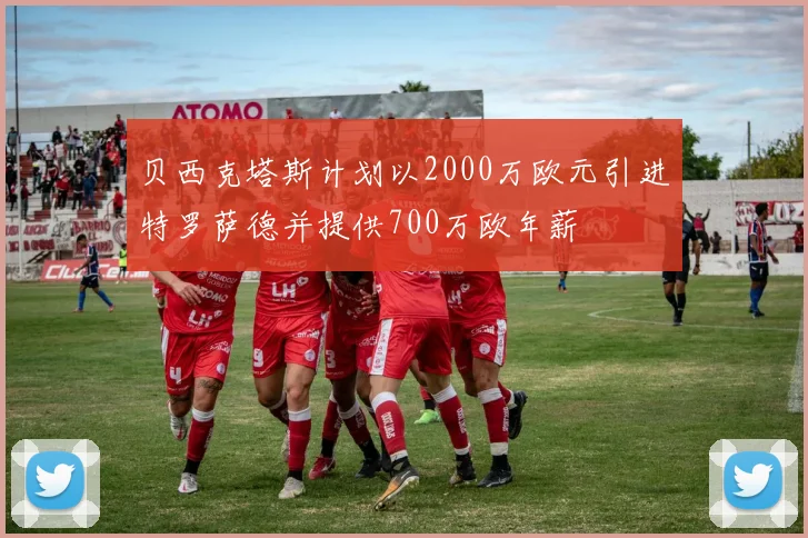 贝西克塔斯计划以2000万欧元引进特罗萨德并提供700万欧年薪