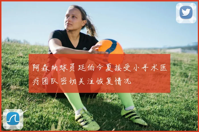 阿森纳球员廷伯今夏接受小手术医疗团队密切关注恢复情况