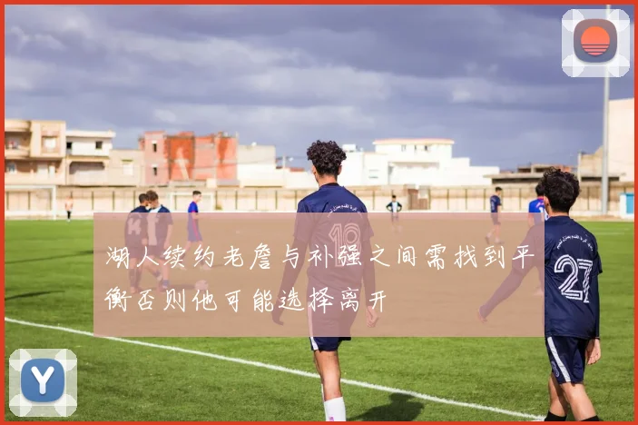 湖人续约老詹与补强之间需找到平衡否则他可能选择离开