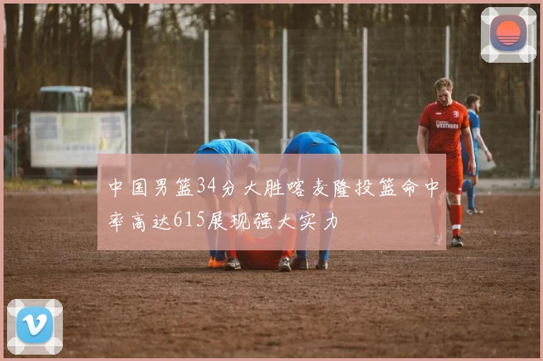 中国男篮34分大胜喀麦隆投篮命中率高达615展现强大实力