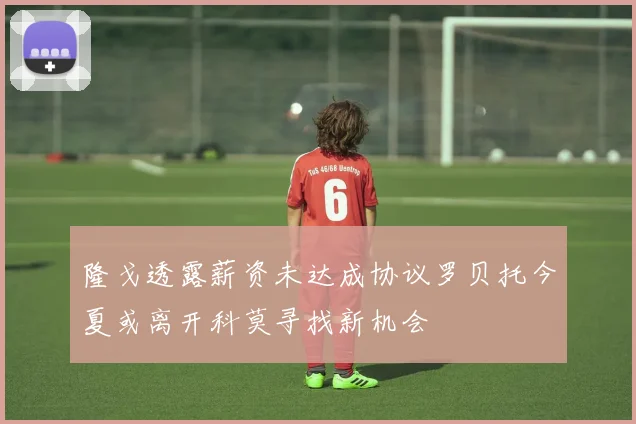 隆戈透露薪资未达成协议罗贝托今夏或离开科莫寻找新机会