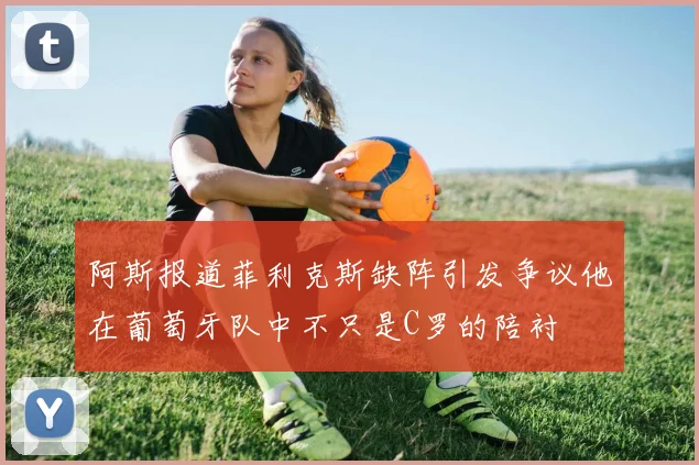 阿斯报道菲利克斯缺阵引发争议他在葡萄牙队中不只是C罗的陪衬