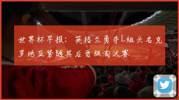 世界杯早报：英格兰勇夺L组头名克罗地亚紧随其后晋级淘汰赛