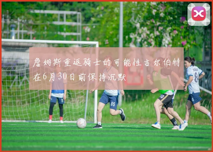 詹姆斯重返骑士的可能性吉尔伯特在6月30日前保持沉默