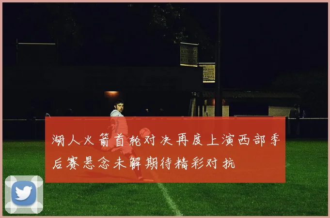湖人火箭首轮对决再度上演西部季后赛悬念未解期待精彩对抗