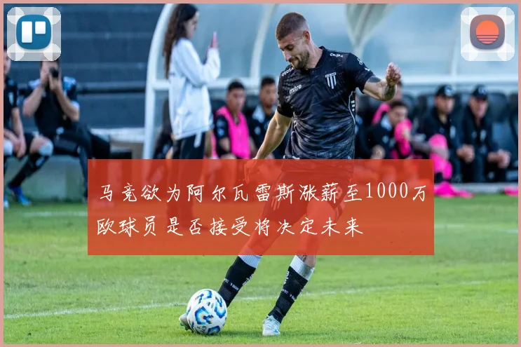 马竞欲为阿尔瓦雷斯涨薪至1000万欧球员是否接受将决定未来