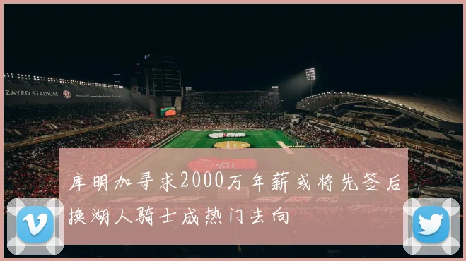 库明加寻求2000万年薪或将先签后换湖人骑士成热门去向