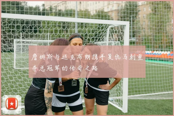 詹姆斯与迈克布朗携手复仇马刺重夺总冠军的传奇之路
