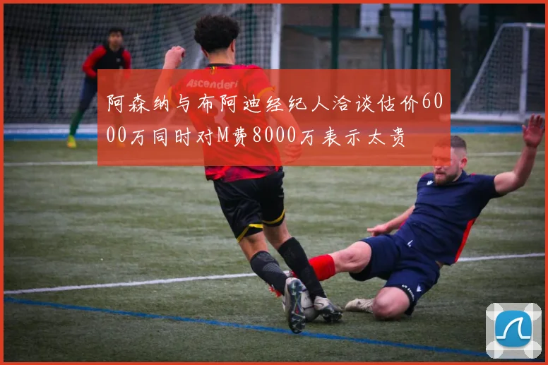 阿森纳与布阿迪经纪人洽谈估价6000万同时对M费8000万表示太贵
