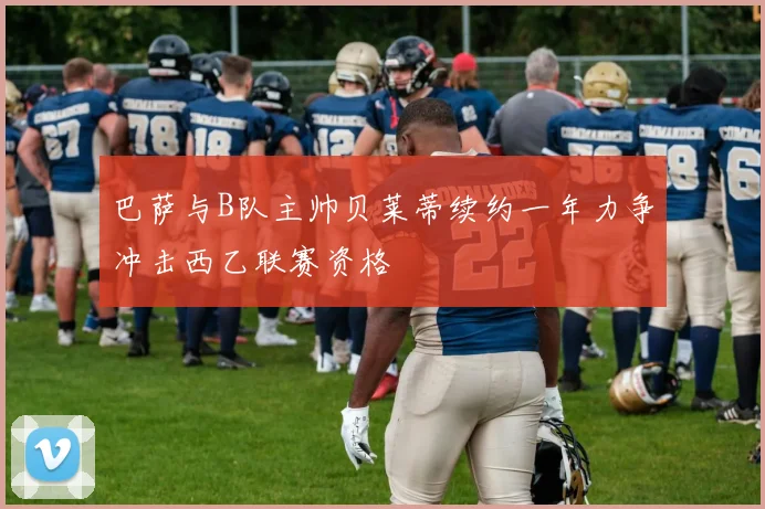 巴萨与B队主帅贝莱蒂续约一年力争冲击西乙联赛资格