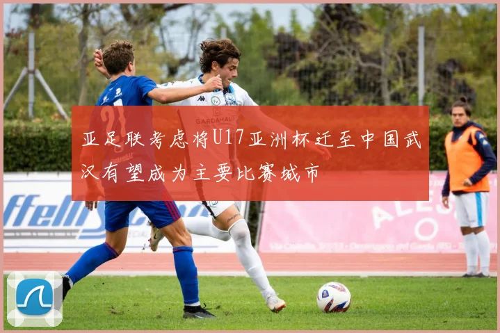 亚足联考虑将U17亚洲杯迁至中国武汉有望成为主要比赛城市