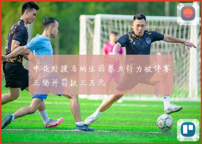 申花外援马纳法因暴力行为被停赛三场并罚款三万元