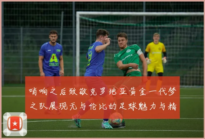 哨响之后致敬克罗地亚黄金一代梦之队展现无与伦比的足球魅力与精神