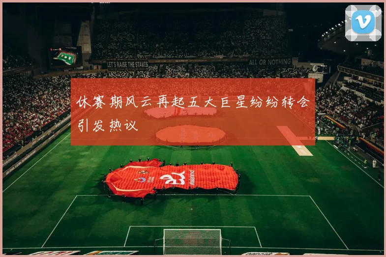 休赛期风云再起五大巨星纷纷转会引发热议