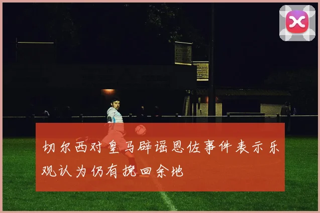 切尔西对皇马辟谣恩佐事件表示乐观认为仍有挽回余地